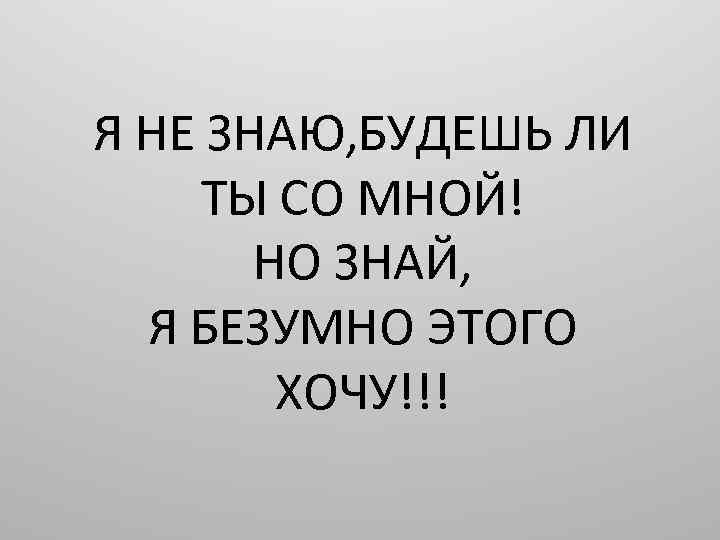 Я НЕ ЗНАЮ, БУДЕШЬ ЛИ ТЫ СО МНОЙ! НО ЗНАЙ, Я БЕЗУМНО ЭТОГО ХОЧУ!!!