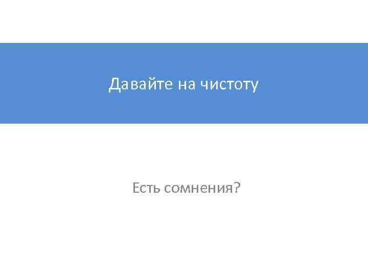 Давайте на чистоту Есть сомнения? 