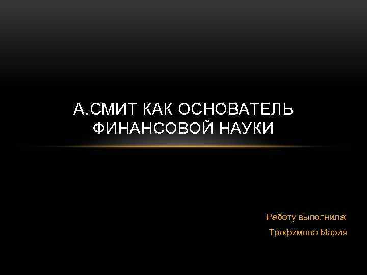 А. СМИТ КАК ОСНОВАТЕЛЬ ФИНАНСОВОЙ НАУКИ Работу выполнила: Трофимова Мария 