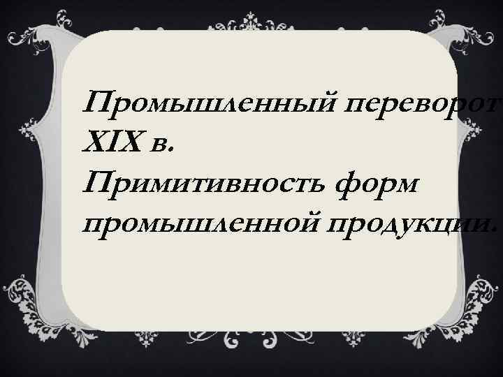 Промышленный переворот XIX в. Примитивность форм промышленной продукции. 