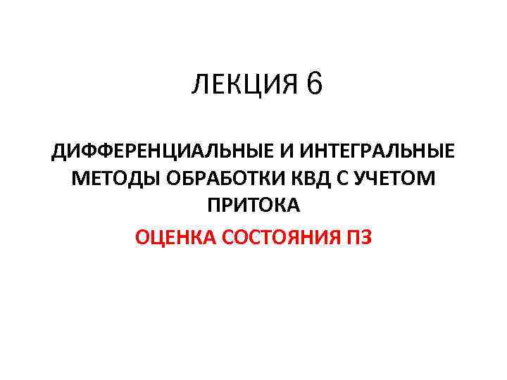ЛЕКЦИЯ 6 ДИФФЕРЕНЦИАЛЬНЫЕ И ИНТЕГРАЛЬНЫЕ МЕТОДЫ ОБРАБОТКИ КВД С УЧЕТОМ ПРИТОКА ОЦЕНКА СОСТОЯНИЯ ПЗ