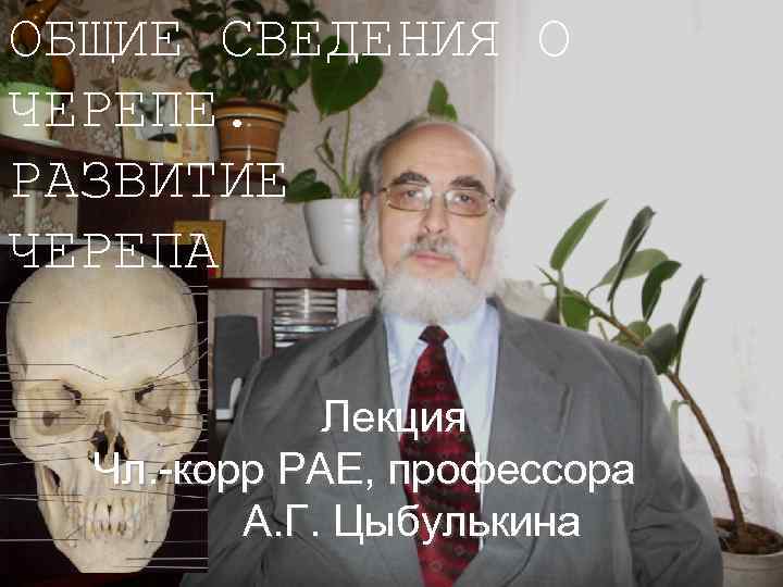 ОБЩИЕ СВЕДЕНИЯ О ЧЕРЕПЕ. РАЗВИТИЕ ЧЕРЕПА Лекция Чл. -корр РАЕ, профессора А. Г. Цыбулькина