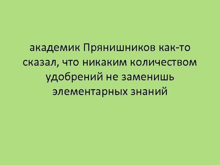 академик Прянишников как-то сказал, что никаким количеством удобрений не заменишь элементарных знаний 