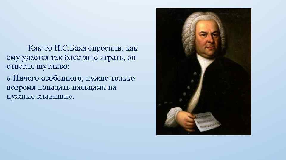 Как-то И. С. Баха спросили, как ему удается так блестяще играть, он ответил шутливо: