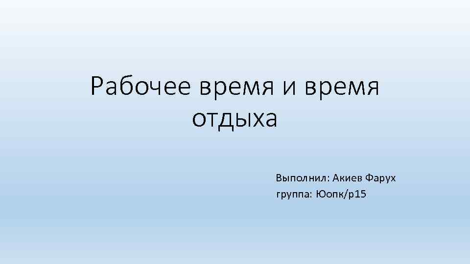 Рабочее время и время отдыха Выполнил: Акиев Фарух группа: Юопк/р15 