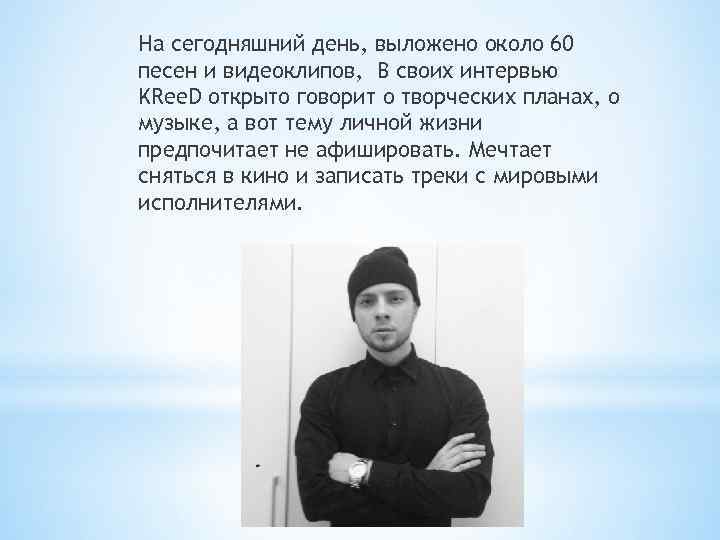 На сегодняшний день, выложено около 60 песен и видеоклипов, В своих интервью KRee. D