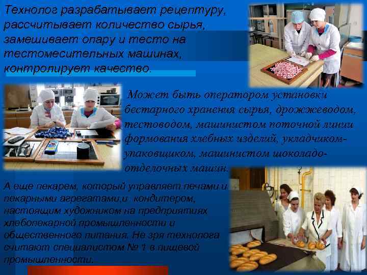 Технолог разрабатывает рецептуру, рассчитывает количество сырья, замешивает опару и тесто на тестомесительных машинах, контролирует