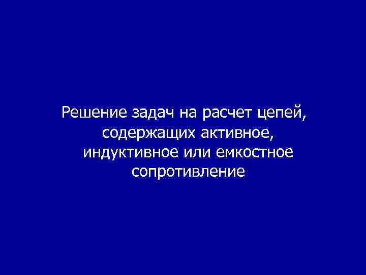 Решение задач на расчет цепей, содержащих активное, индуктивное или емкостное сопротивление 