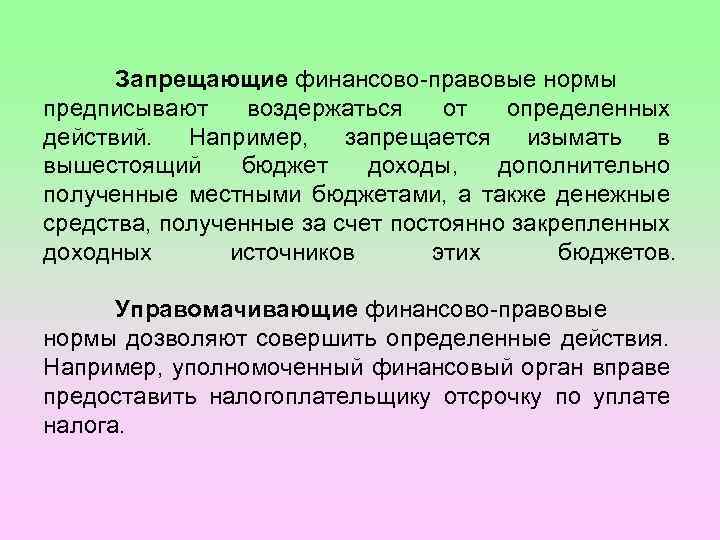 Запрещающие финансово-правовые нормы предписывают воздержаться от определенных действий. Например, запрещается изымать в вышестоящий бюджет