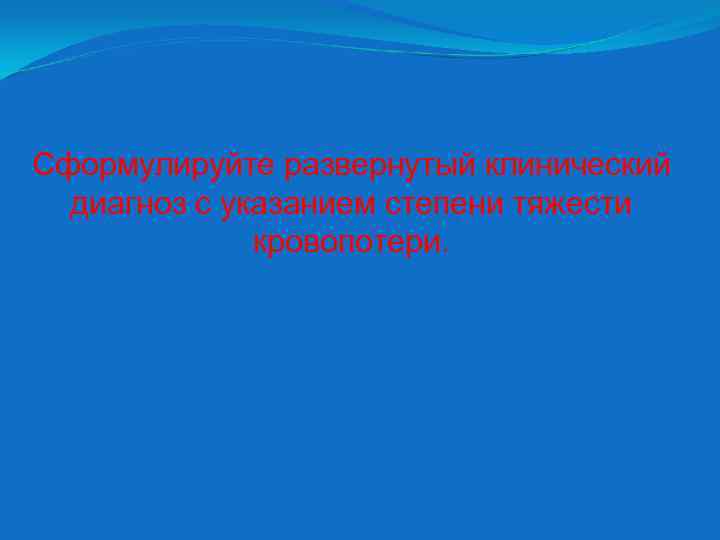 Сформулируйте развернутый клинический диагноз с указанием степени тяжести кровопотери. 