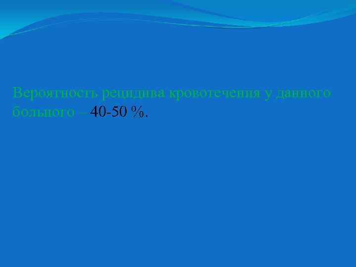 Вероятность рецидива кровотечения у данного больного – 40 -50 %. 