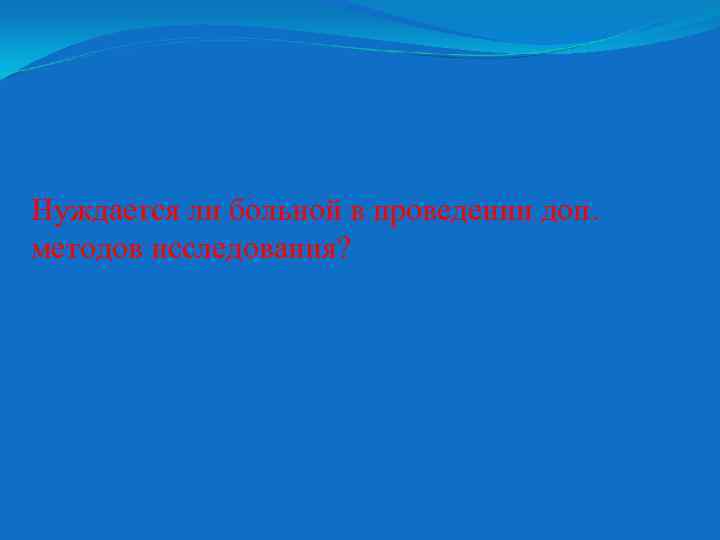 Нуждается ли больной в проведении доп. методов исследования? 