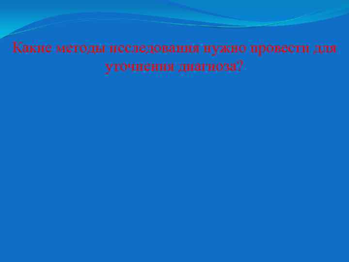 Какие методы исследования нужно провести для уточнения диагноза? 
