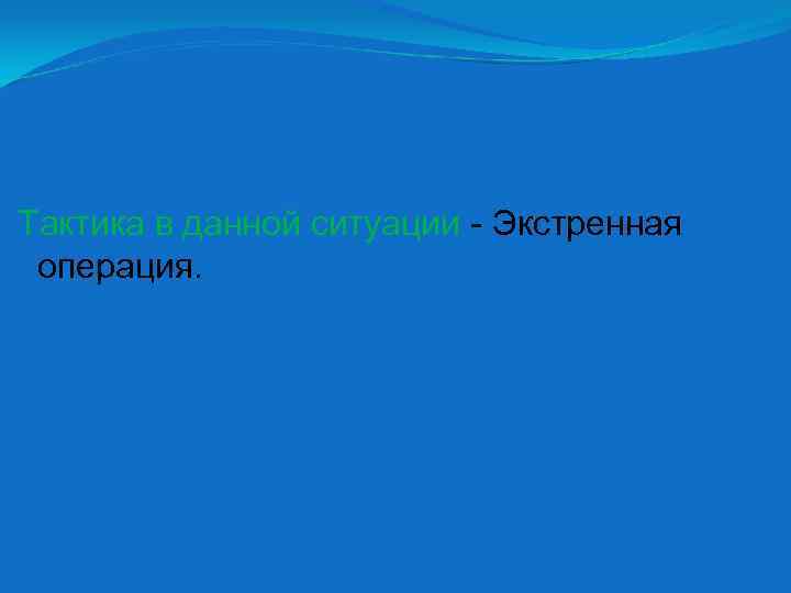 Тактика в данной ситуации - Экстренная операция. 