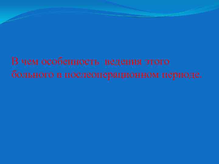 В чем особенность ведения этого больного в послеоперационном периоде. 