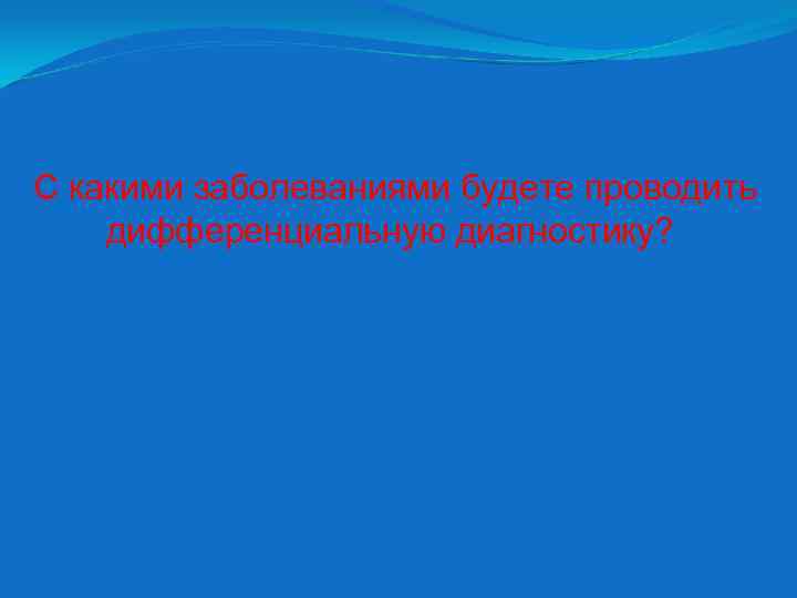 С какими заболеваниями будете проводить дифференциальную диагностику? 