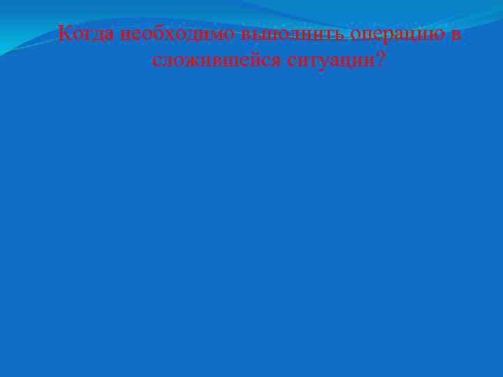 Когда необходимо выполнить операцию в сложившейся ситуации? 