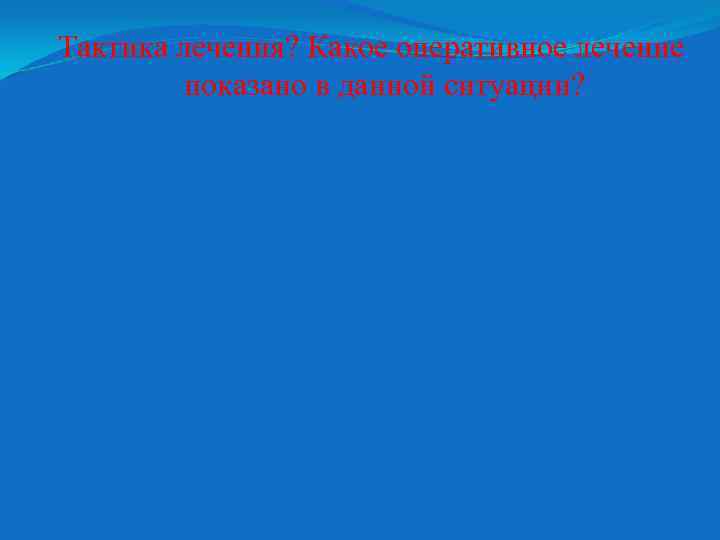 Тактика лечения? Какое оперативное лечение показано в данной ситуации? 