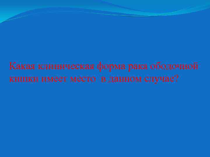 Какая клиническая форма рака ободочной кишки имеет место в данном случае? 