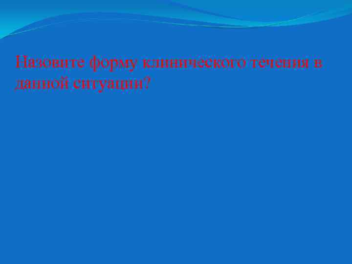 Назовите форму клинического течения в данной ситуации? 