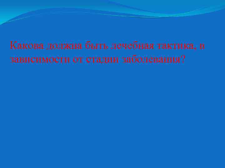 Какова должна быть лечебная тактика, в зависимости от стадии заболевания? 