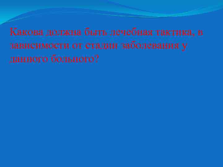 Какова должна быть лечебная тактика, в зависимости от стадии заболевания у данного больного? 