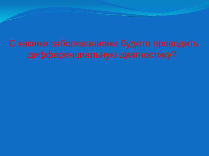 С какими заболеваниями будете проводить дифференциальную диагностику? 