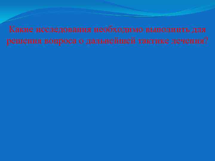 Какие исследования необходимо выполнить для решения вопроса о дальнейшей тактике лечения? 