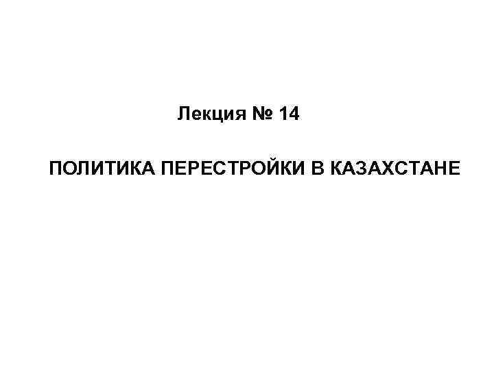 Лекция № 14 ПОЛИТИКА ПЕРЕСТРОЙКИ В КАЗАХСТАНЕ 