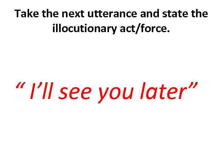 Take the next utterance and state the illocutionary act/force. “ I’ll see you later”