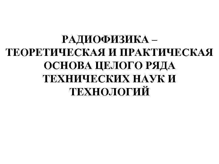 РАДИОФИЗИКА – ТЕОРЕТИЧЕСКАЯ И ПРАКТИЧЕСКАЯ ОСНОВА ЦЕЛОГО РЯДА ТЕХНИЧЕСКИХ НАУК И ТЕХНОЛОГИЙ 