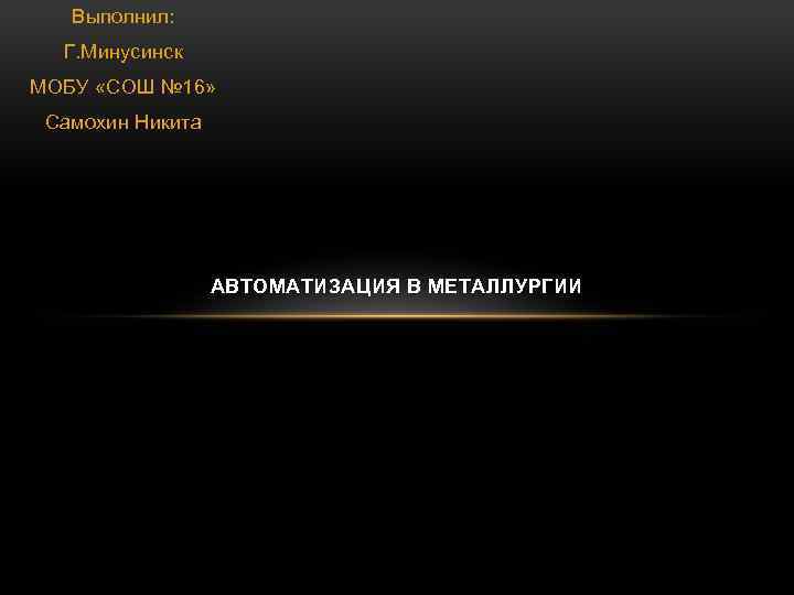 Выполнил: Г. Минусинск МОБУ «СОШ № 16» Самохин Никита АВТОМАТИЗАЦИЯ В МЕТАЛЛУРГИИ 