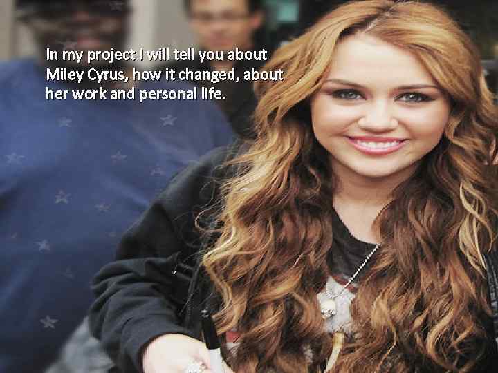 In my project I will tell you about Miley Cyrus, how it changed, about