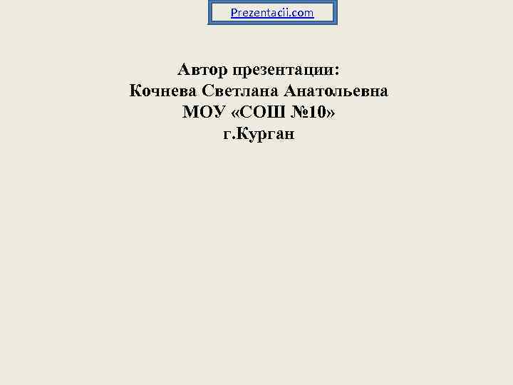 Prezentacii. com Автор презентации: Кочнева Светлана Анатольевна МОУ «СОШ № 10» г. Курган 