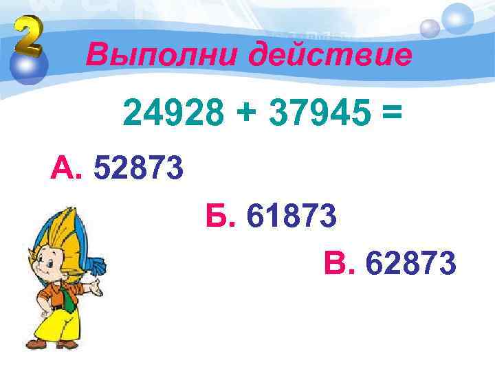 Выполни действие 24928 + 37945 = А. 52873 Б. 61873 В. 62873 
