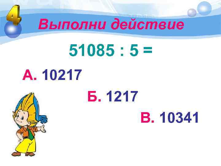Выполни действие 51085 : 5 = А. 10217 Б. 1217 В. 10341 