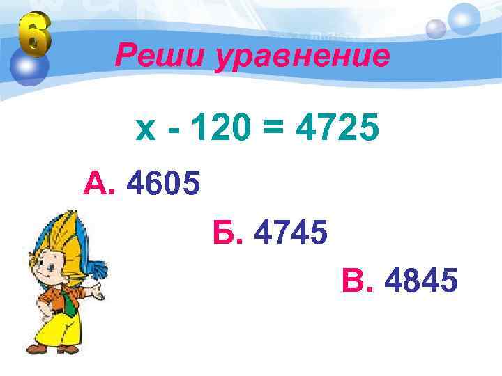 Реши уравнение х - 120 = 4725 А. 4605 Б. 4745 В. 4845 