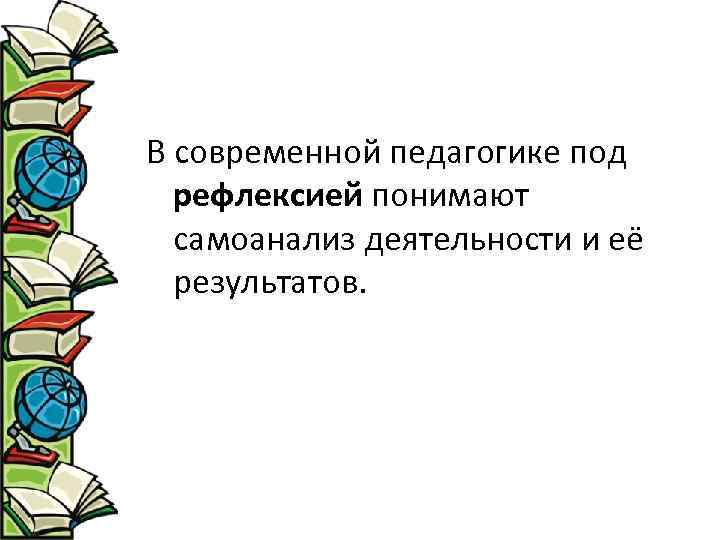 В современной педагогике под рефлексией понимают самоанализ деятельности и её результатов. 