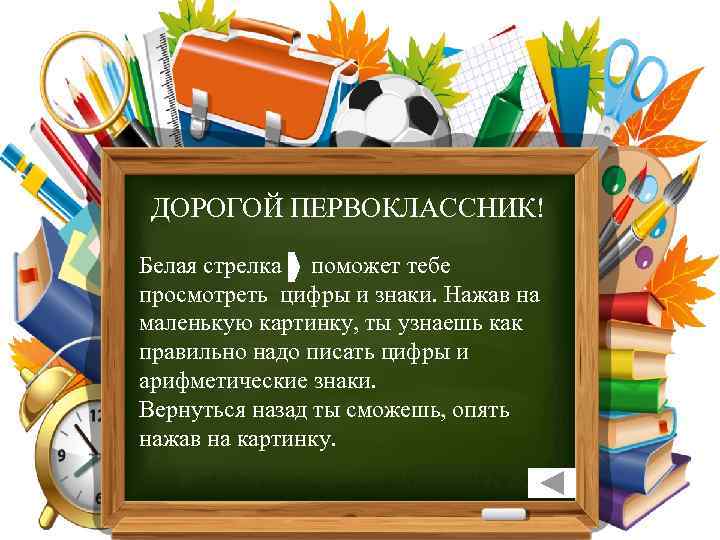 ДОРОГОЙ ПЕРВОКЛАССНИК! Белая стрелка поможет тебе просмотреть цифры и знаки. Нажав на маленькую картинку,