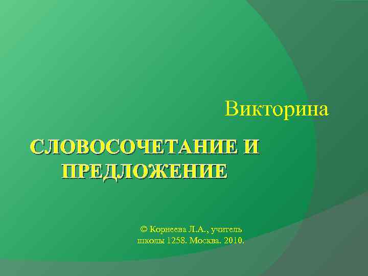 Викторина СЛОВОСОЧЕТАНИЕ И ПРЕДЛОЖЕНИЕ © Корнеева Л. А. , учитель школы 1258. Москва. 2010.