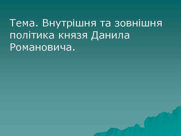 Тема. Внутрішня та зовнішня політика князя Данила Романовича. 