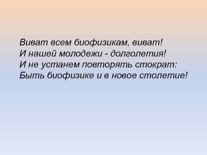 Виват всем биофизикам, виват! И нашей молодежи - долголетия! И не устанем повторять стократ: