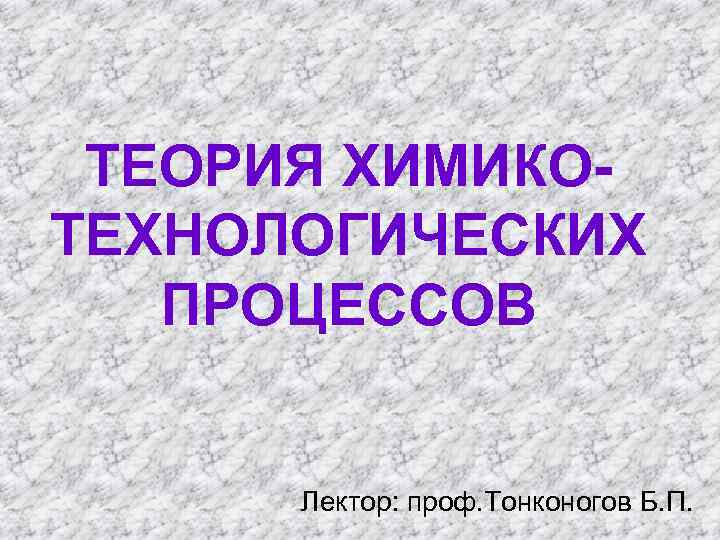 ТЕОРИЯ ХИМИКОТЕХНОЛОГИЧЕСКИХ ПРОЦЕССОВ Лектор: проф. Тонконогов Б. П. 