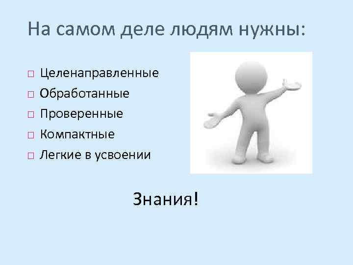 На самом деле людям нужны: Целенаправленные Обработанные Проверенные Компактные Легкие в усвоении Знания! 