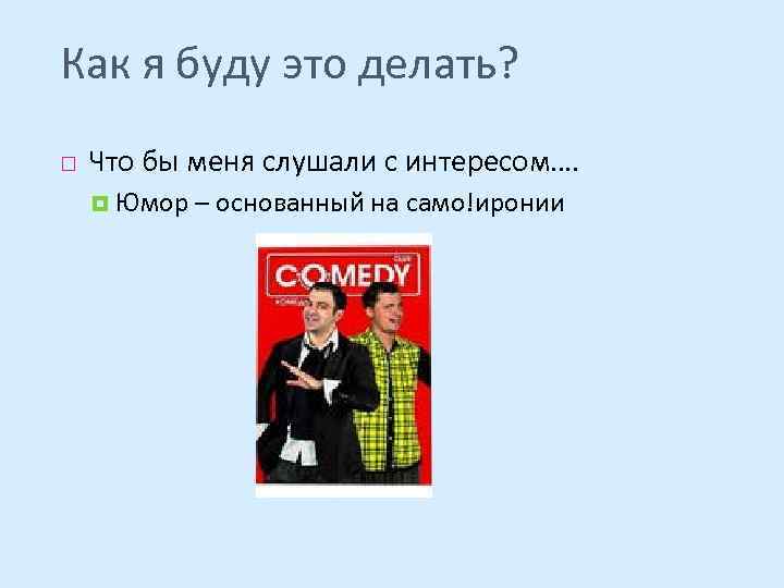 Как я буду это делать? Что бы меня слушали с интересом…. Юмор – основанный