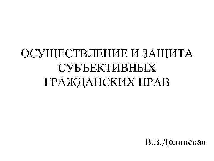 ОСУЩЕСТВЛЕНИЕ И ЗАЩИТА СУБЪЕКТИВНЫХ ГРАЖДАНСКИХ ПРАВ В. В. Долинская 