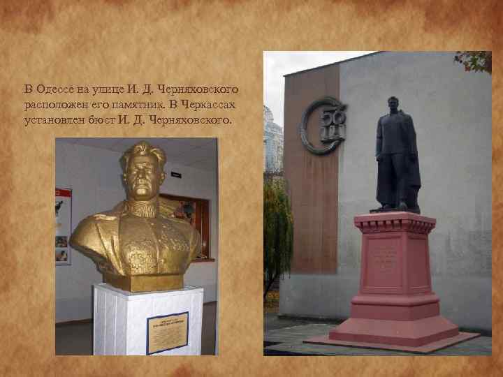 В Одессе на улице И. Д. Черняховского расположен его памятник. В Черкассах установлен бюст