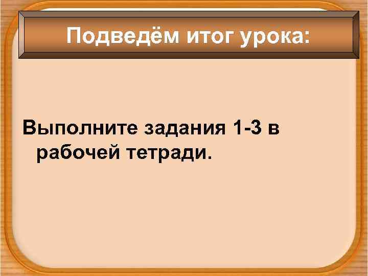 Подведём итог урока: Выполните задания 1 -3 в рабочей тетради. 