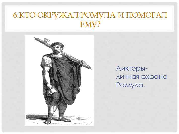 6. КТО ОКРУЖАЛ РОМУЛА И ПОМОГАЛ ЕМУ? Ликторыличная охрана Ромула. 