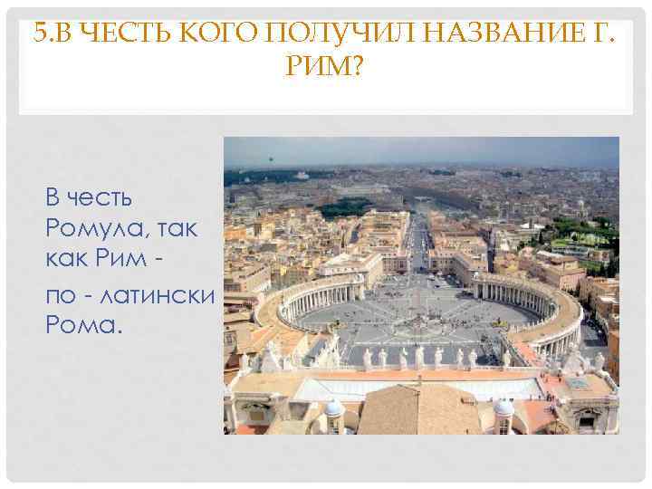 5. В ЧЕСТЬ КОГО ПОЛУЧИЛ НАЗВАНИЕ Г. РИМ? В честь Ромула, так как Рим